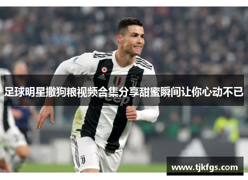足球明星撒狗粮视频合集分享甜蜜瞬间让你心动不已