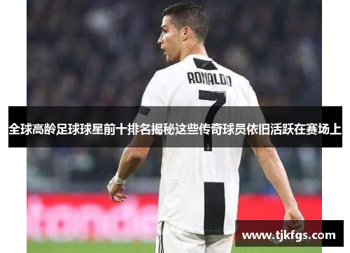全球高龄足球球星前十排名揭秘这些传奇球员依旧活跃在赛场上