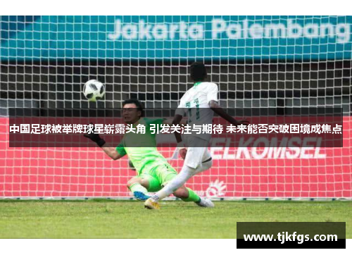 中国足球被举牌球星崭露头角 引发关注与期待 未来能否突破困境成焦点